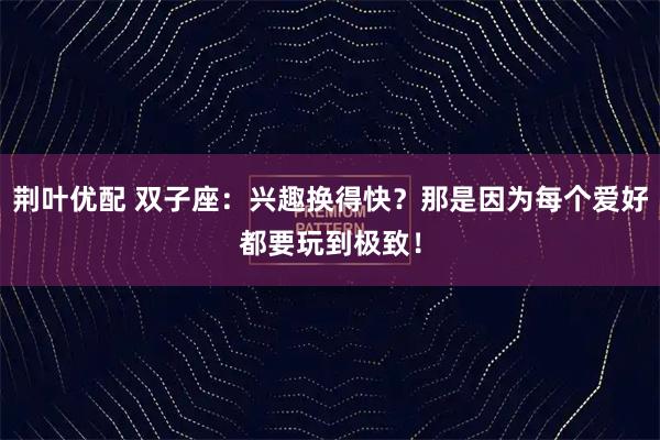 荆叶优配 双子座：兴趣换得快？那是因为每个爱好都要玩到极致！