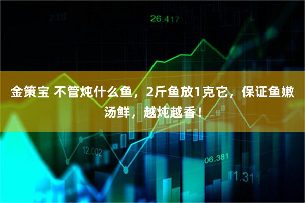 金策宝 不管炖什么鱼，2斤鱼放1克它，保证鱼嫩汤鲜，越炖越香！