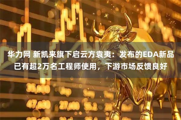 华力网 新凯来旗下启云方袁夷：发布的EDA新品已有超2万名工程师使用，下游市场反馈良好