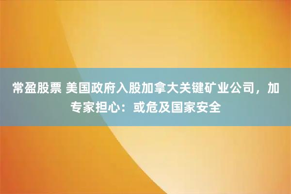 常盈股票 美国政府入股加拿大关键矿业公司，加专家担心：或危及国家安全