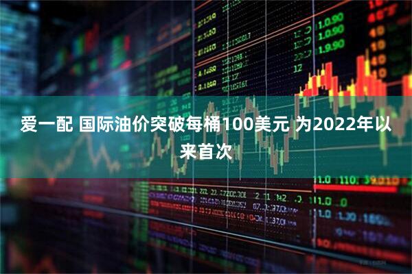 爱一配 国际油价突破每桶100美元 为2022年以来首次