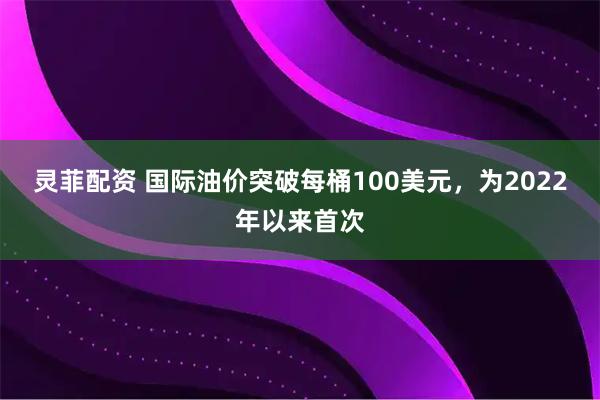 灵菲配资 国际油价突破每桶100美元，为2022年以来首次