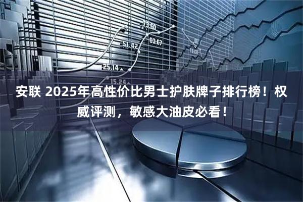 安联 2025年高性价比男士护肤牌子排行榜！权威评测，敏感大油皮必看！