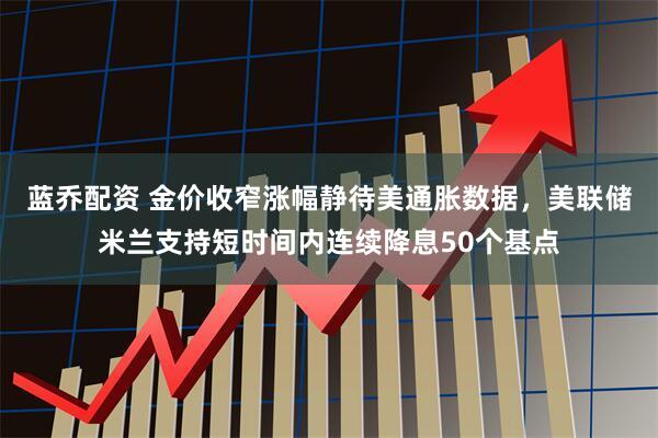 蓝乔配资 金价收窄涨幅静待美通胀数据，美联储米兰支持短时间内连续降息50个基点