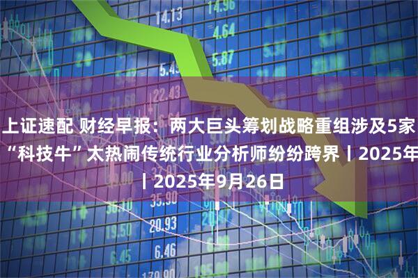 上证速配 财经早报：两大巨头筹划战略重组涉及5家A股公司 “科技牛”太热闹传统行业分析师纷纷跨界丨2025年9月26日
