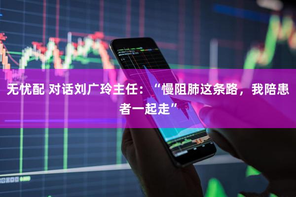 无忧配 对话刘广玲主任：“慢阻肺这条路，我陪患者一起走”