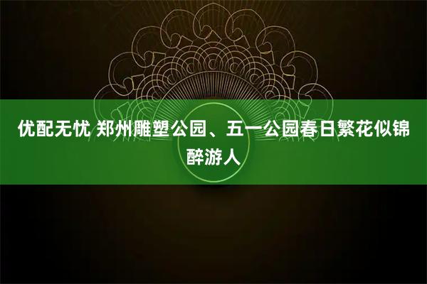 优配无忧 郑州雕塑公园、五一公园春日繁花似锦醉游人