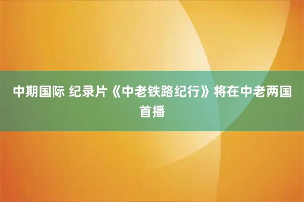 中期国际 纪录片《中老铁路纪行》将在中老两国首播