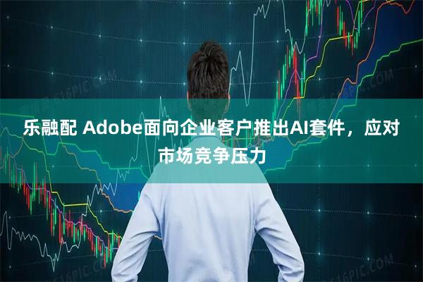 乐融配 Adobe面向企业客户推出AI套件，应对市场竞争压力