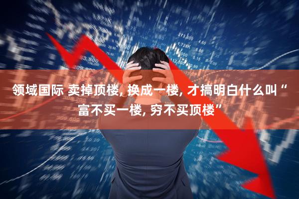 领域国际 卖掉顶楼, 换成一楼, 才搞明白什么叫“富不买一楼, 穷不买顶楼”