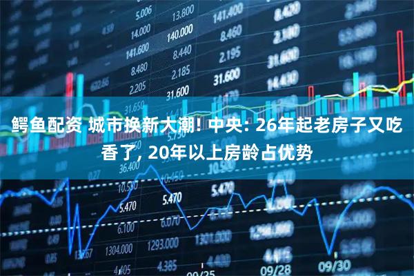 鳄鱼配资 城市换新大潮! 中央: 26年起老房子又吃香了, 20年以上房龄占优势