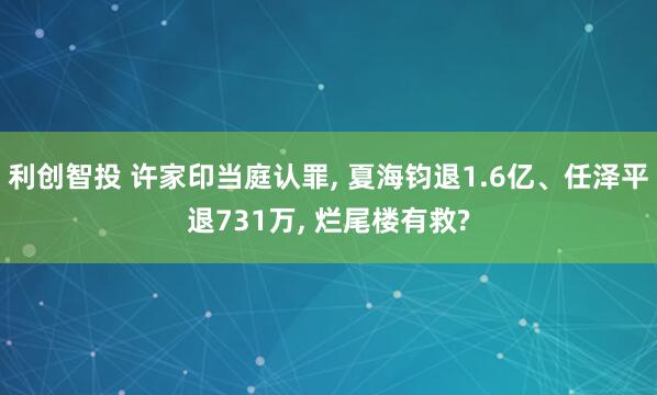 利创智投 许家印当庭认罪, 夏海钧退1.6亿、任泽平退731万, 烂尾楼有救?
