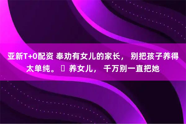 亚新T+0配资 奉劝有女儿的家长， 别把孩子养得太单纯。 ​养女儿， 千万别一直把她