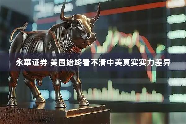 永華证券 美国始终看不清中美真实实力差异