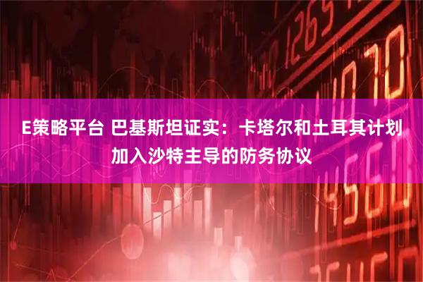 E策略平台 巴基斯坦证实：卡塔尔和土耳其计划加入沙特主导的防务协议