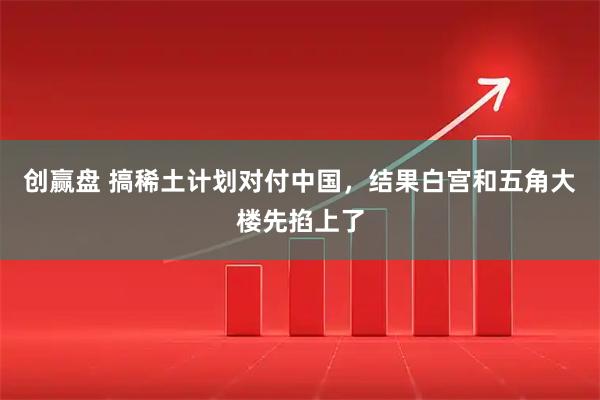 创赢盘 搞稀土计划对付中国，结果白宫和五角大楼先掐上了
