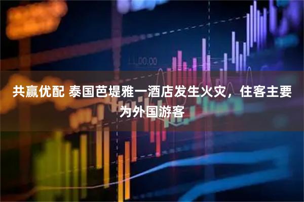 共赢优配 泰国芭堤雅一酒店发生火灾，住客主要为外国游客