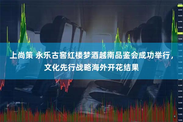 上尚策 永乐古窖红楼梦酒越南品鉴会成功举行，文化先行战略海外开花结果