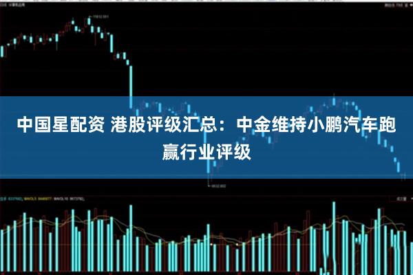 中国星配资 港股评级汇总：中金维持小鹏汽车跑赢行业评级