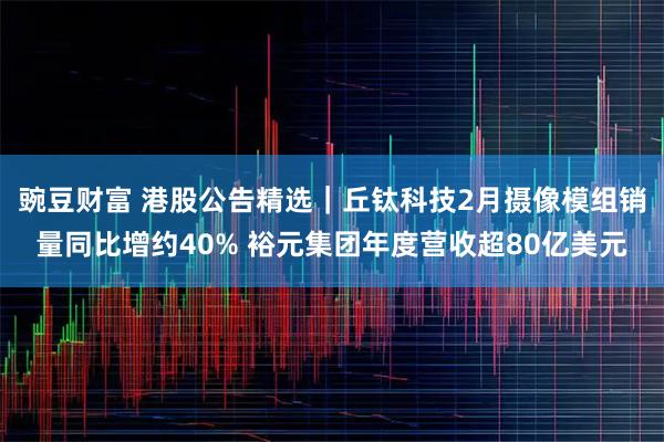 豌豆财富 港股公告精选｜丘钛科技2月摄像模组销量同比增约40% 裕元集团年度营收超80亿美元