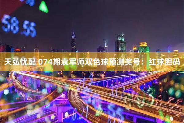 天弘忧配 074期袁军师双色球预测奖号：红球胆码