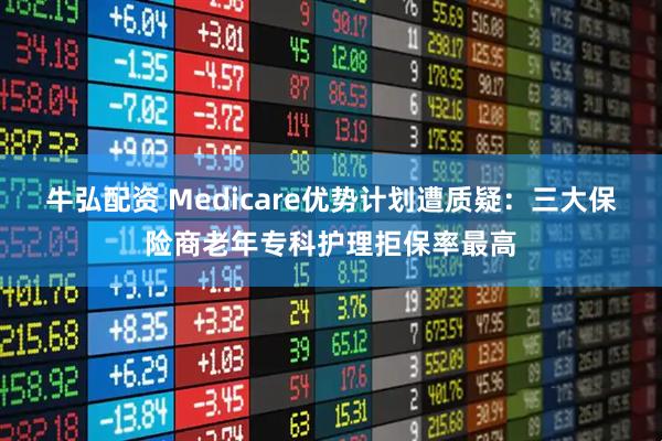 牛弘配资 Medicare优势计划遭质疑：三大保险商老年专科护理拒保率最高
