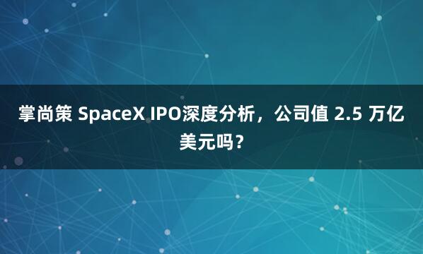 掌尚策 SpaceX IPO深度分析，公司值 2.5 万亿美元吗？