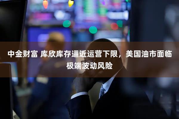 中金财富 库欣库存逼近运营下限，美国油市面临极端波动风险