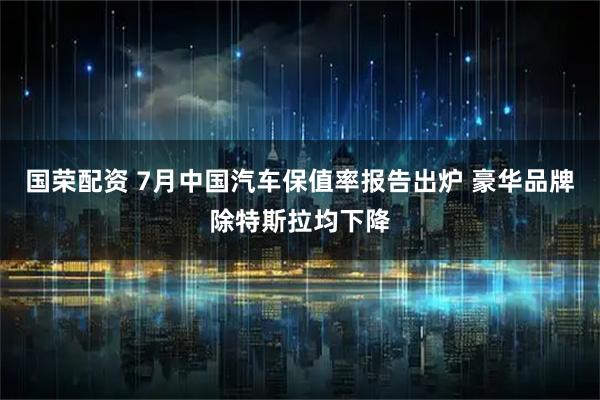 国荣配资 7月中国汽车保值率报告出炉 豪华品牌除特斯拉均下降