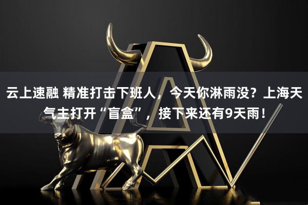云上速融 精准打击下班人，今天你淋雨没？上海天气主打开“盲盒”，接下来还有9天雨！