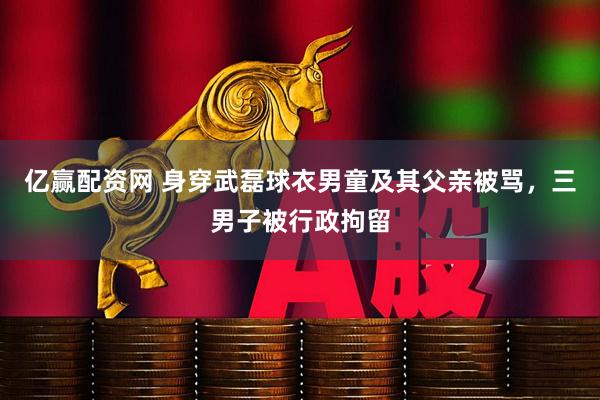 亿赢配资网 身穿武磊球衣男童及其父亲被骂，三男子被行政拘留